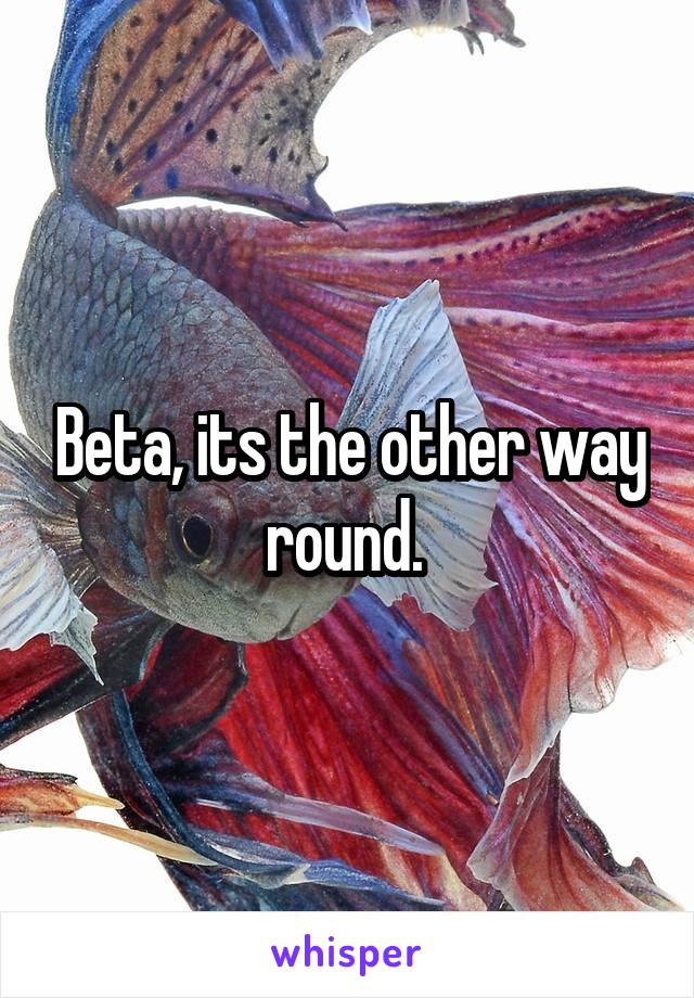 Beta, its the other way round. 