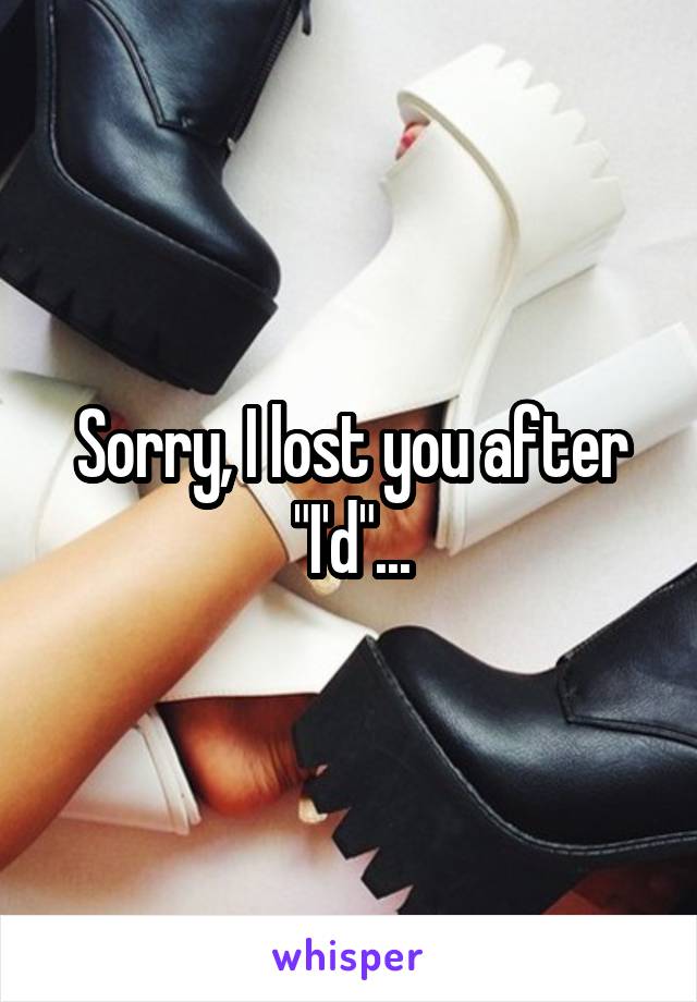 Sorry, I lost you after "I'd"...