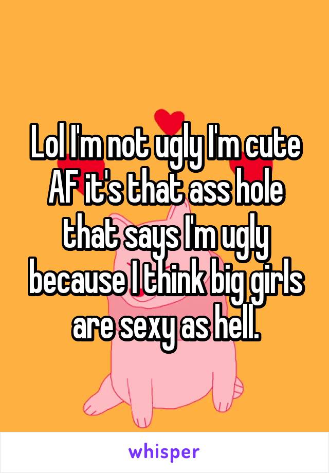 Lol I'm not ugly I'm cute AF it's that ass hole that says I'm ugly because I think big girls are sexy as hell.