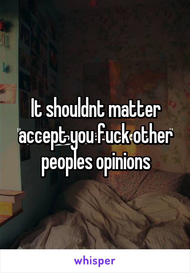 It shouldnt matter accept you fuck other peoples opinions
