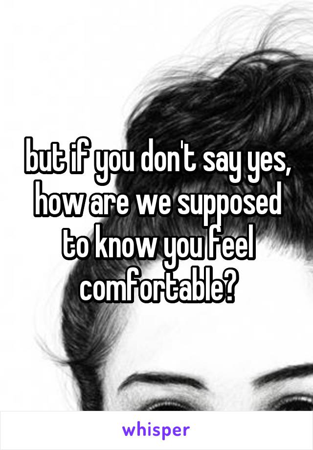 but if you don't say yes, how are we supposed to know you feel comfortable?
