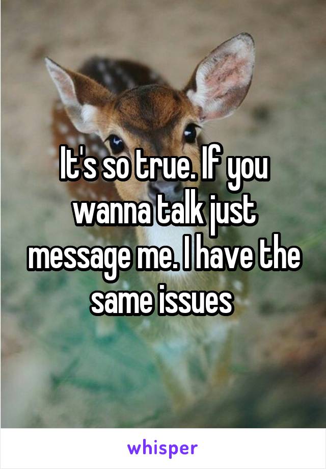 It's so true. If you wanna talk just message me. I have the same issues 