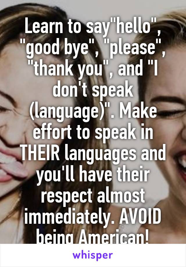 Learn to say"hello", "good bye", "please", "thank you", and "I don't speak (language)". Make effort to speak in THEIR languages and you'll have their respect almost immediately. AVOID being American!