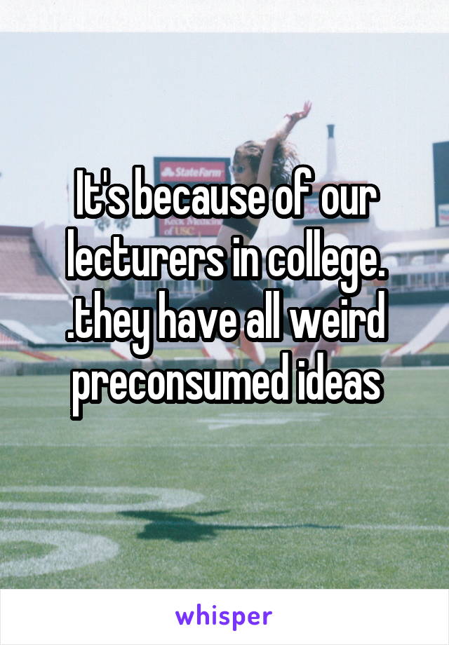 It's because of our lecturers in college.
.they have all weird preconsumed ideas
