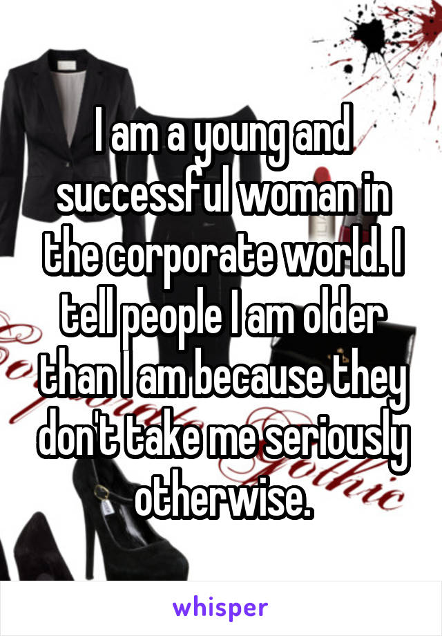 I am a young and successful woman in the corporate world. I tell people I am older than I am because they don't take me seriously otherwise.
