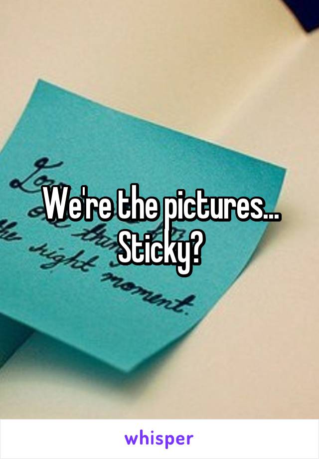 We're the pictures...
Sticky?
