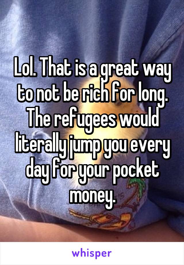 Lol. That is a great way to not be rich for long. The refugees would literally jump you every day for your pocket money.