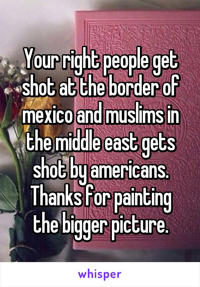 Your right people get shot at the border of mexico and muslims in the middle east gets shot by americans.
Thanks for painting the bigger picture.