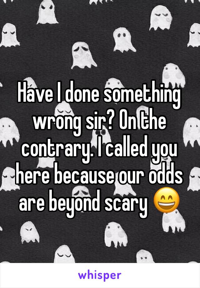 Have I done something wrong sir? On the contrary. I called you here because our odds are beyond scary 😄
