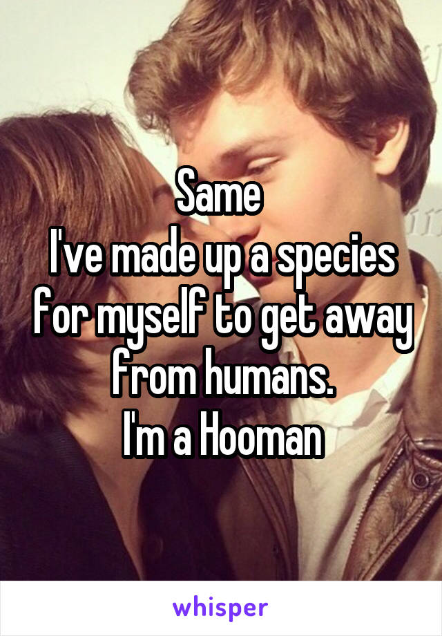 Same 
I've made up a species for myself to get away from humans.
I'm a Hooman