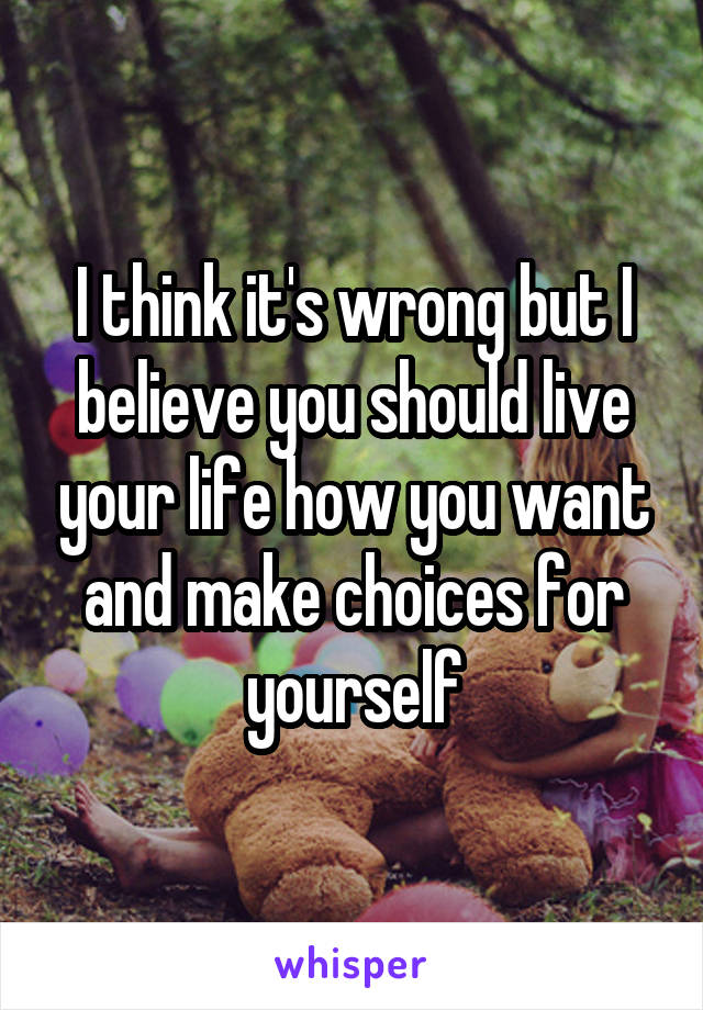 I think it's wrong but I believe you should live your life how you want and make choices for yourself