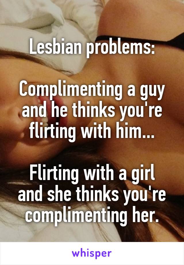 Lesbian problems:

Complimenting a guy and he thinks you're flirting with him...

Flirting with a girl and she thinks you're complimenting her.