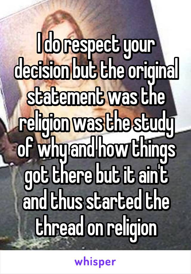 I do respect your decision but the original statement was the religion was the study of why and how things got there but it ain't and thus started the thread on religion