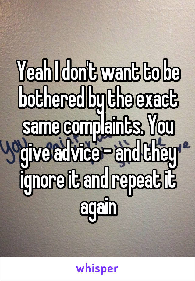 Yeah I don't want to be bothered by the exact same complaints. You give advice - and they ignore it and repeat it again