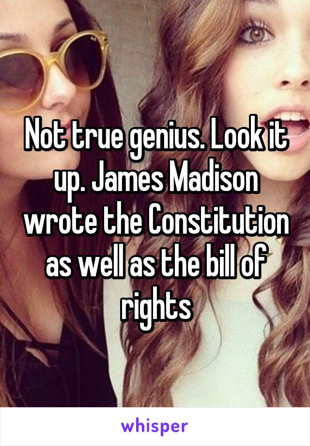 Not true genius. Look it up. James Madison wrote the Constitution as well as the bill of rights