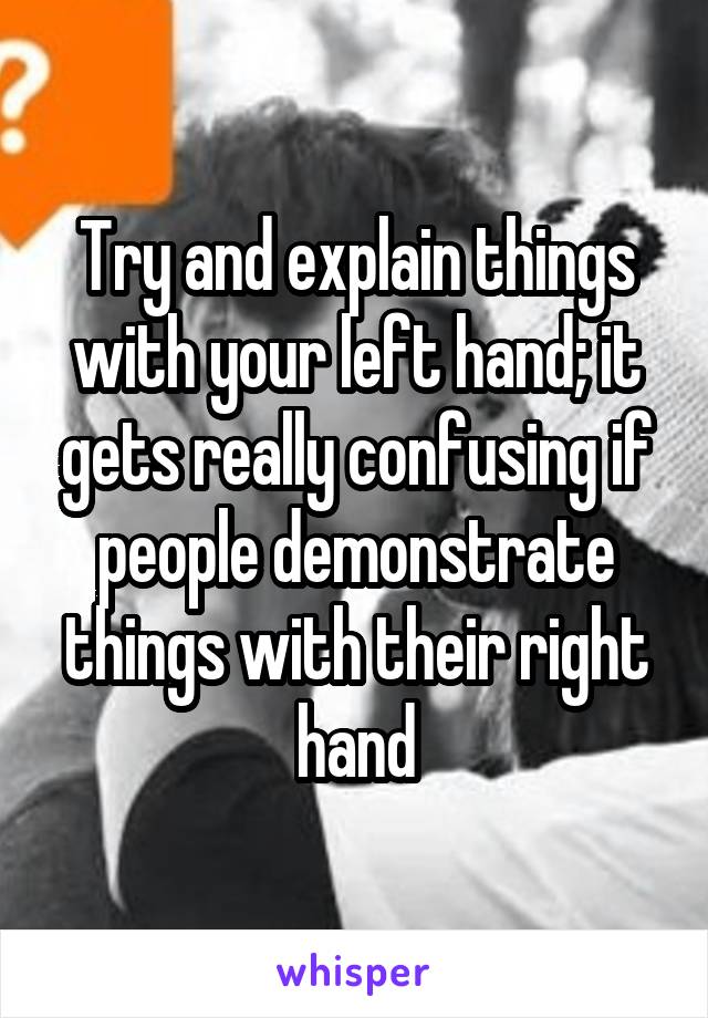 Try and explain things with your left hand; it gets really confusing if people demonstrate things with their right hand