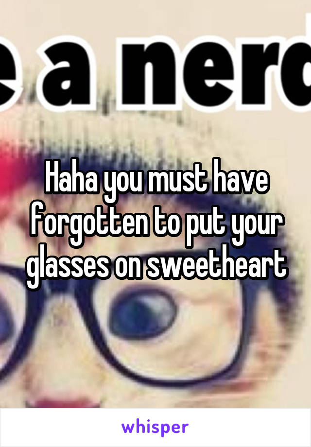 Haha you must have forgotten to put your glasses on sweetheart