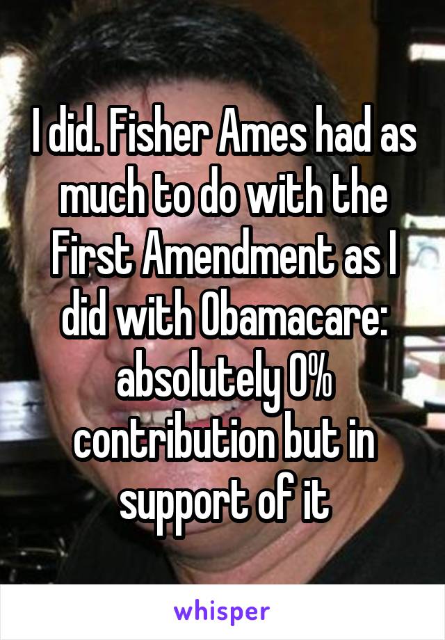 I did. Fisher Ames had as much to do with the First Amendment as I did with Obamacare: absolutely 0% contribution but in support of it