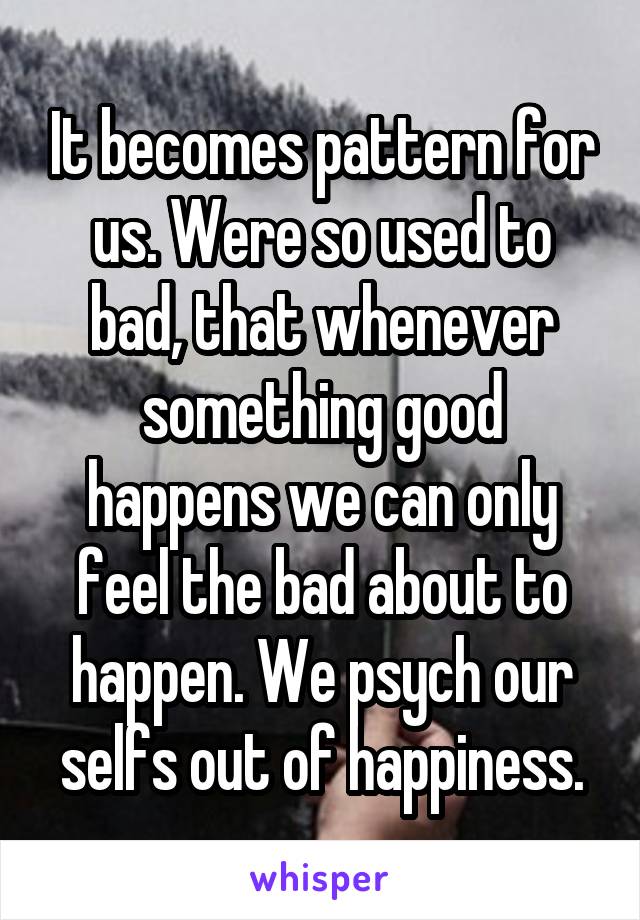 It becomes pattern for us. Were so used to bad, that whenever something good happens we can only feel the bad about to happen. We psych our selfs out of happiness.