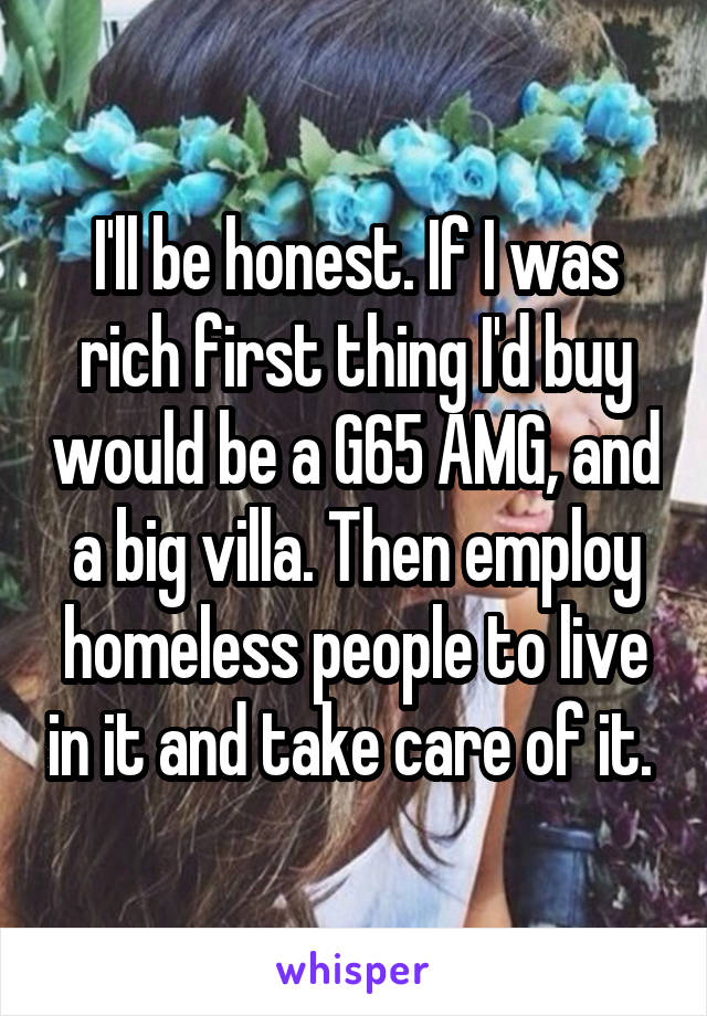 I'll be honest. If I was rich first thing I'd buy would be a G65 AMG, and a big villa. Then employ homeless people to live in it and take care of it. 