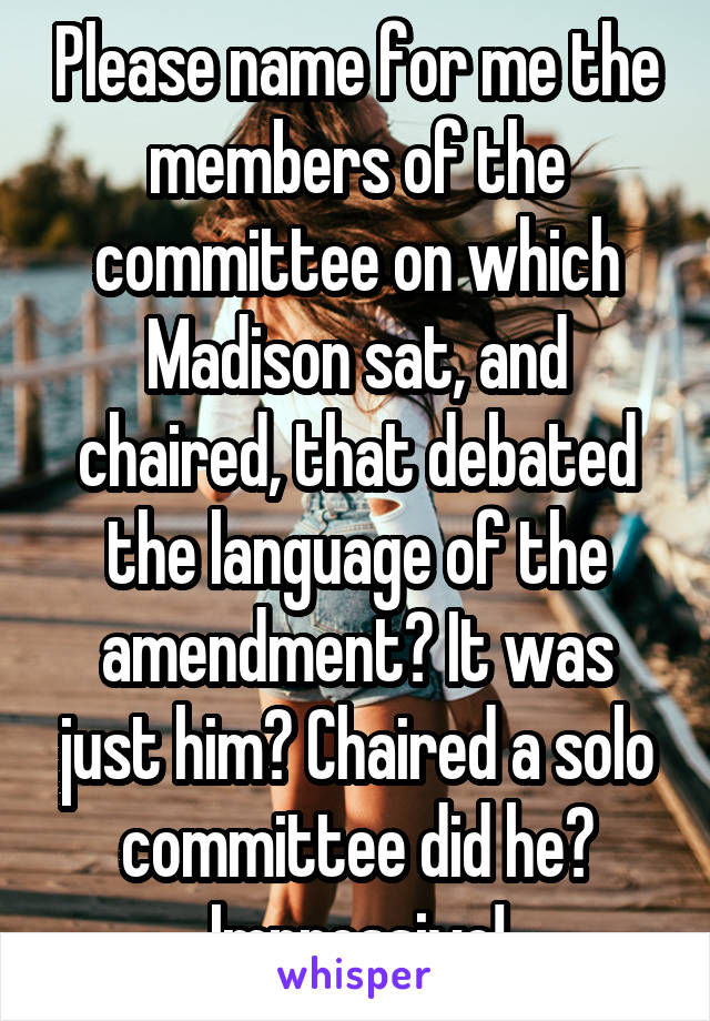 Please name for me the members of the committee on which Madison sat, and chaired, that debated the language of the amendment? It was just him? Chaired a solo committee did he? Impressive!