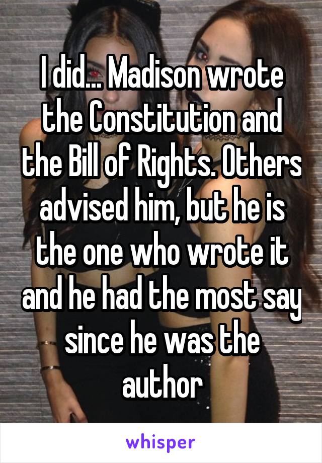 I did... Madison wrote the Constitution and the Bill of Rights. Others advised him, but he is the one who wrote it and he had the most say since he was the author