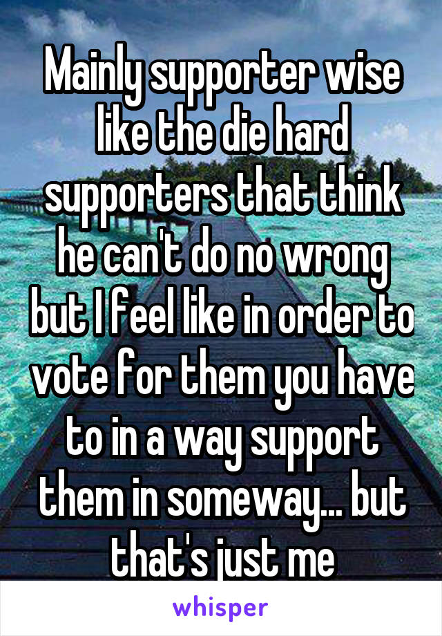 Mainly supporter wise like the die hard supporters that think he can't do no wrong but I feel like in order to vote for them you have to in a way support them in someway... but that's just me