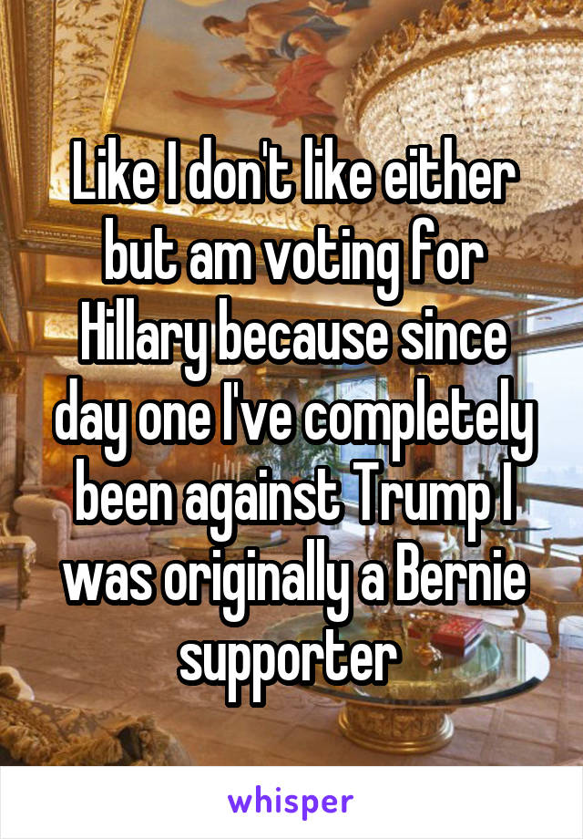 Like I don't like either but am voting for Hillary because since day one I've completely been against Trump I was originally a Bernie supporter 