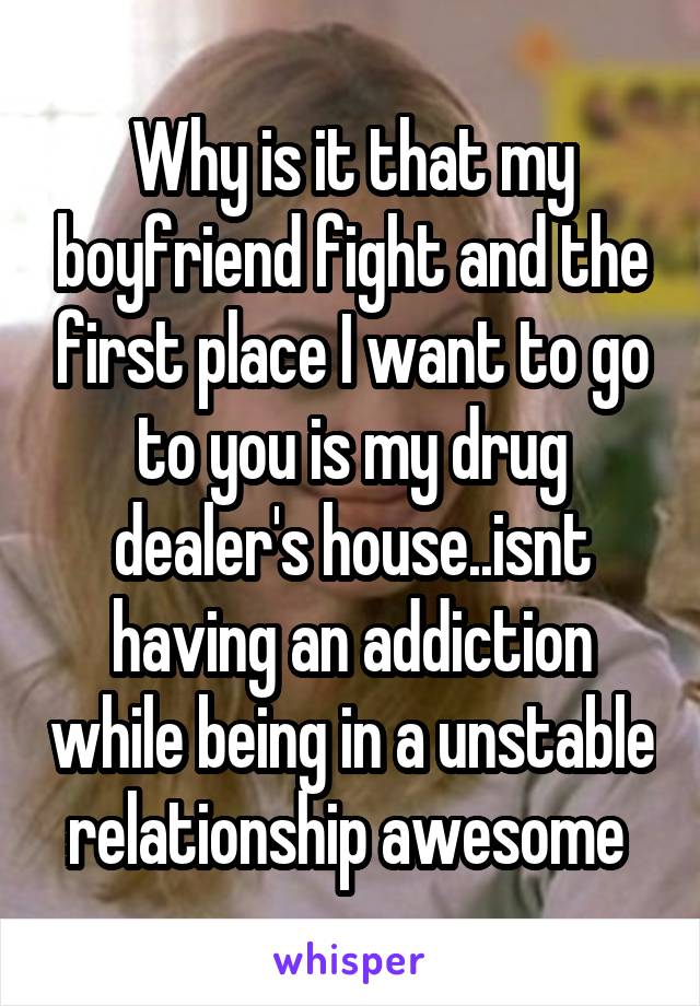 Why is it that my boyfriend fight and the first place I want to go to you is my drug dealer's house..isnt having an addiction while being in a unstable relationship awesome 