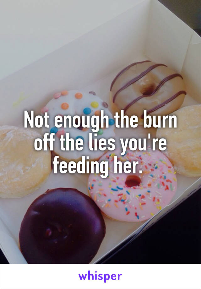 Not enough the burn off the lies you're feeding her. 