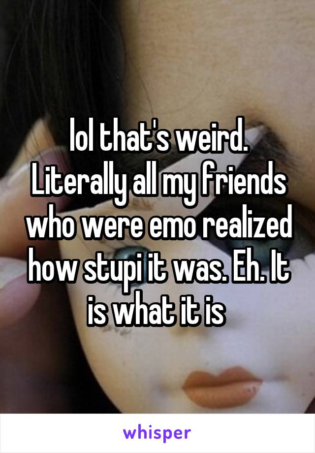 lol that's weird. Literally all my friends who were emo realized how stupi it was. Eh. It is what it is 