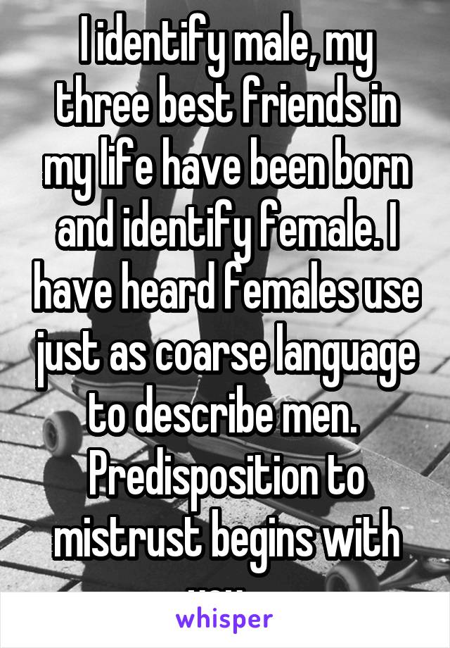 I identify male, my three best friends in my life have been born and identify female. I have heard females use just as coarse language to describe men.  Predisposition to mistrust begins with you...