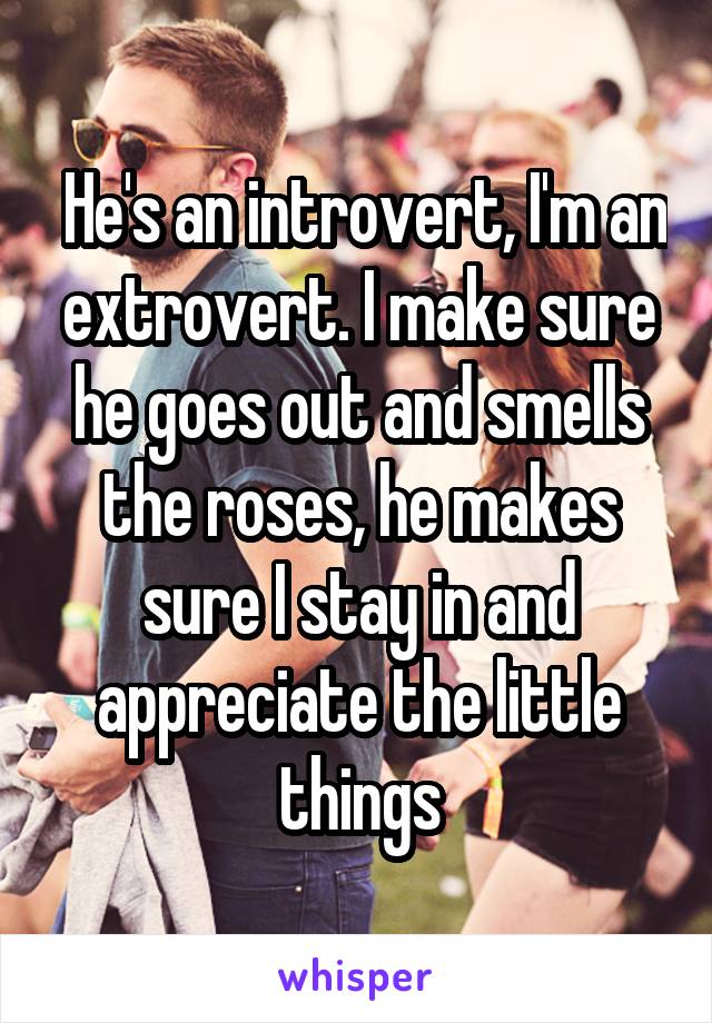  He's an introvert, I'm an extrovert. I make sure he goes out and smells the roses, he makes sure I stay in and appreciate the little things