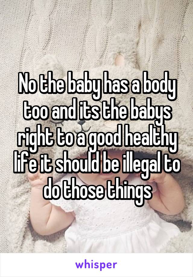 No the baby has a body too and its the babys right to a good healthy life it should be illegal to do those things