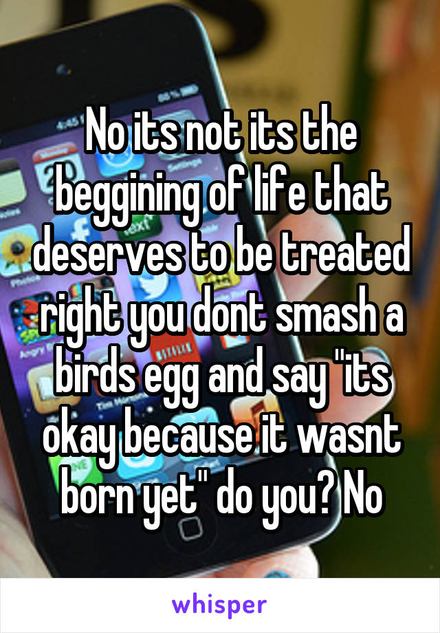 No its not its the beggining of life that deserves to be treated right you dont smash a birds egg and say "its okay because it wasnt born yet" do you? No