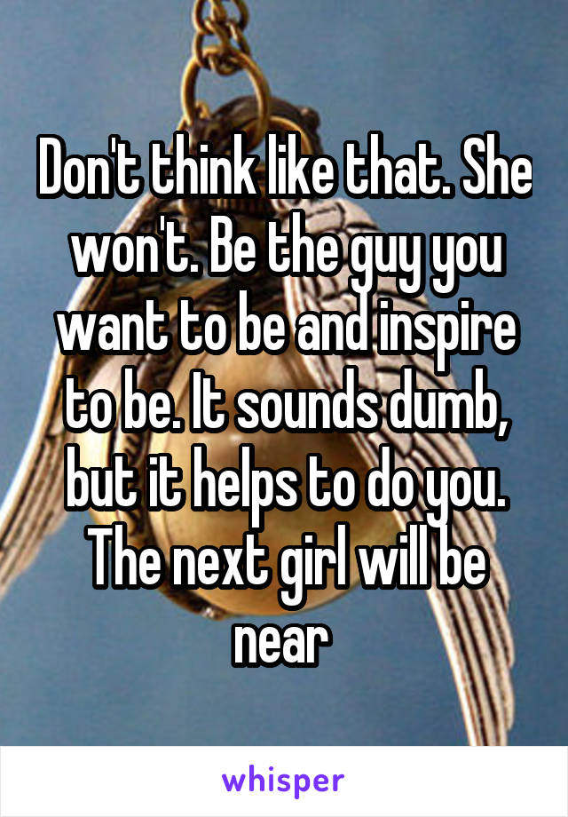 Don't think like that. She won't. Be the guy you want to be and inspire to be. It sounds dumb, but it helps to do you. The next girl will be near 