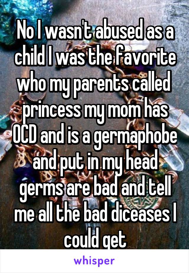 No I wasn't abused as a child I was the favorite who my parents called  princess my mom has OCD and is a germaphobe and put in my head germs are bad and tell me all the bad diceases I could get