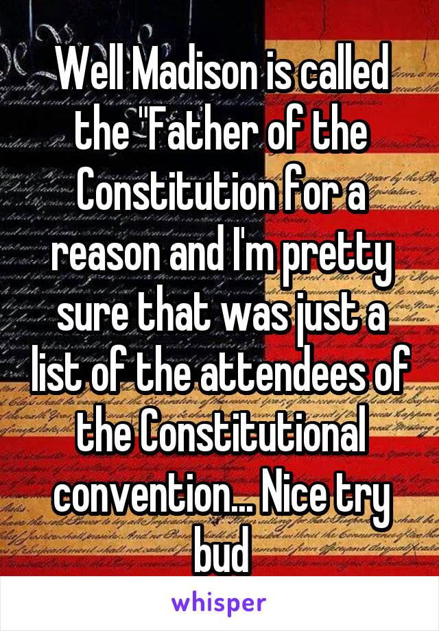 Well Madison is called the "Father of the Constitution for a reason and I'm pretty sure that was just a list of the attendees of the Constitutional convention... Nice try bud