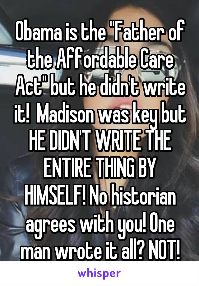 Obama is the "Father of the Affordable Care Act" but he didn't write it!  Madison was key but HE DIDN'T WRITE THE ENTIRE THING BY HIMSELF! No historian agrees with you! One man wrote it all? NOT!