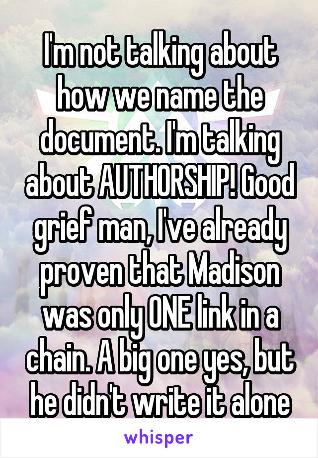 I'm not talking about how we name the document. I'm talking about AUTHORSHIP! Good grief man, I've already proven that Madison was only ONE link in a chain. A big one yes, but he didn't write it alone