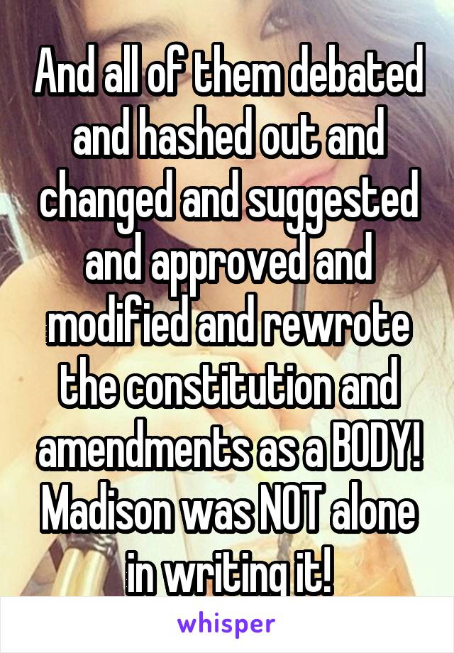 And all of them debated and hashed out and changed and suggested and approved and modified and rewrote the constitution and amendments as a BODY! Madison was NOT alone in writing it!