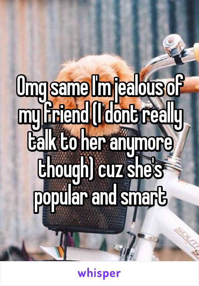 Omg same I'm jealous of my friend (I dont really talk to her anymore though) cuz she's popular and smart
