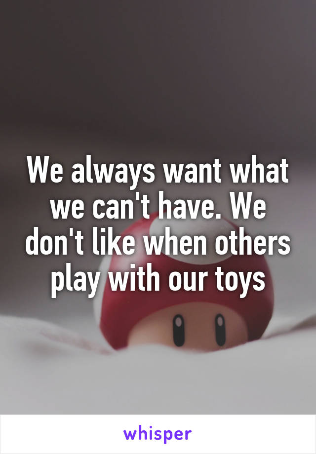 We always want what we can't have. We don't like when others play with our toys