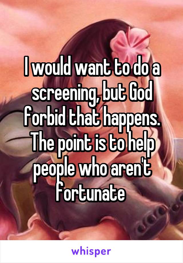 I would want to do a screening, but God forbid that happens. The point is to help people who aren't fortunate 