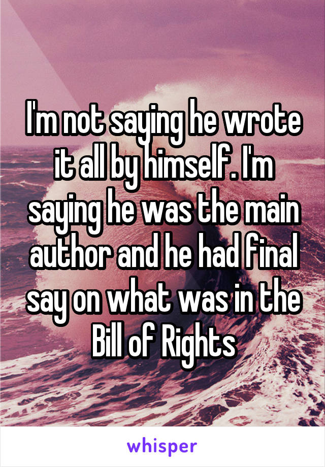 I'm not saying he wrote it all by himself. I'm saying he was the main author and he had final say on what was in the Bill of Rights