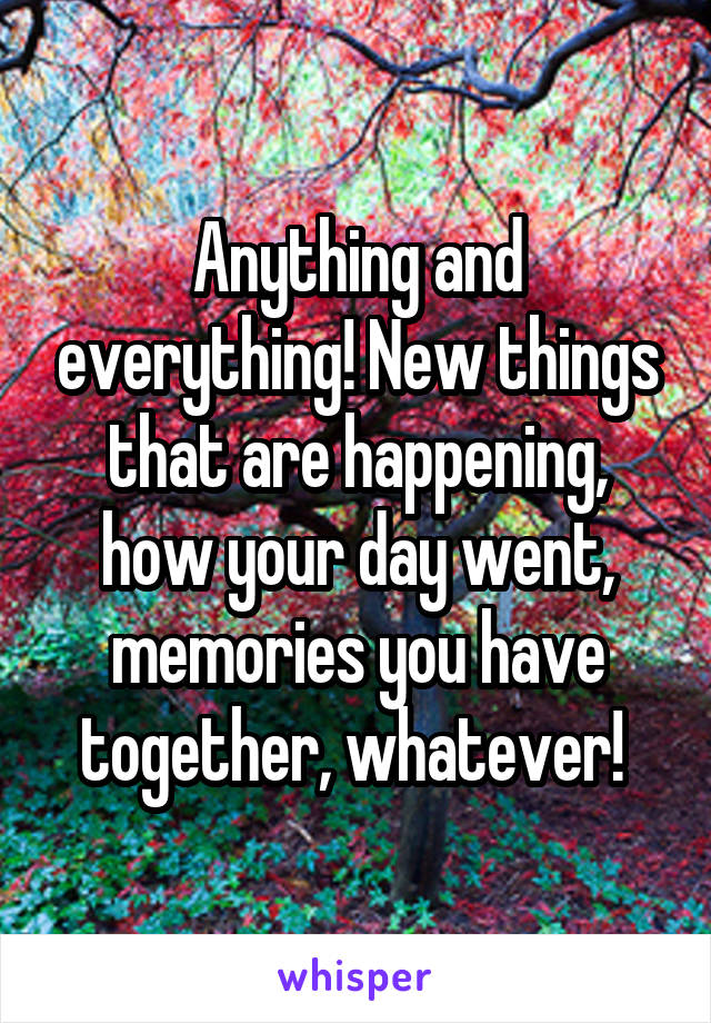 Anything and everything! New things that are happening, how your day went, memories you have together, whatever! 