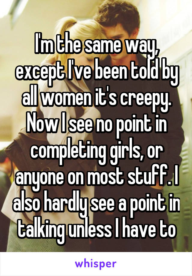 I'm the same way, except I've been told by all women it's creepy. Now I see no point in completing girls, or anyone on most stuff. I also hardly see a point in talking unless I have to
