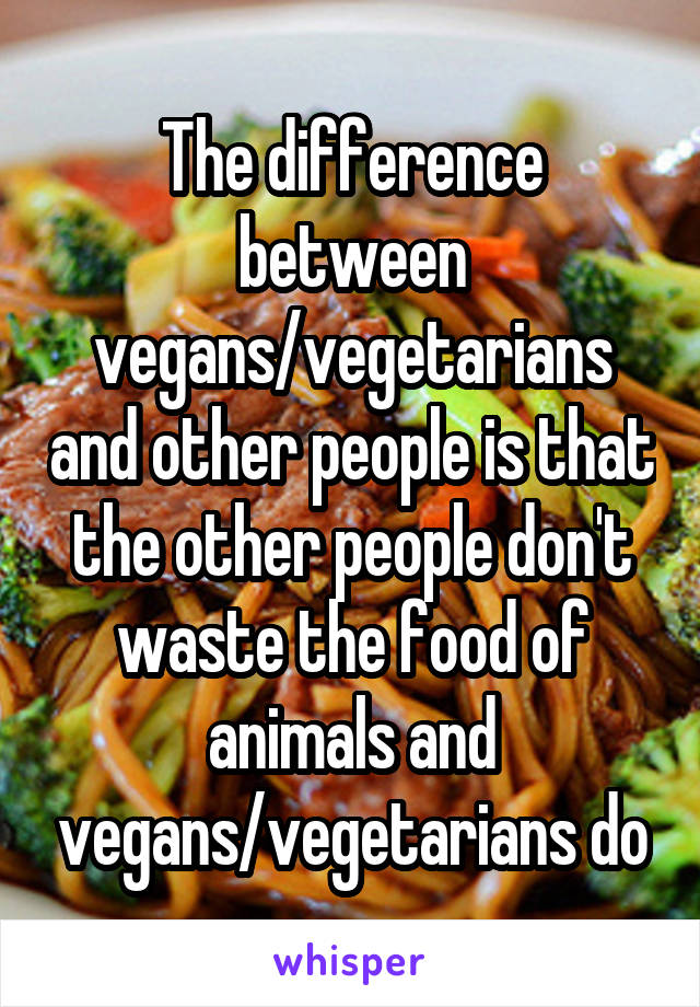 The difference between vegans/vegetarians and other people is that the other people don't waste the food of animals and vegans/vegetarians do