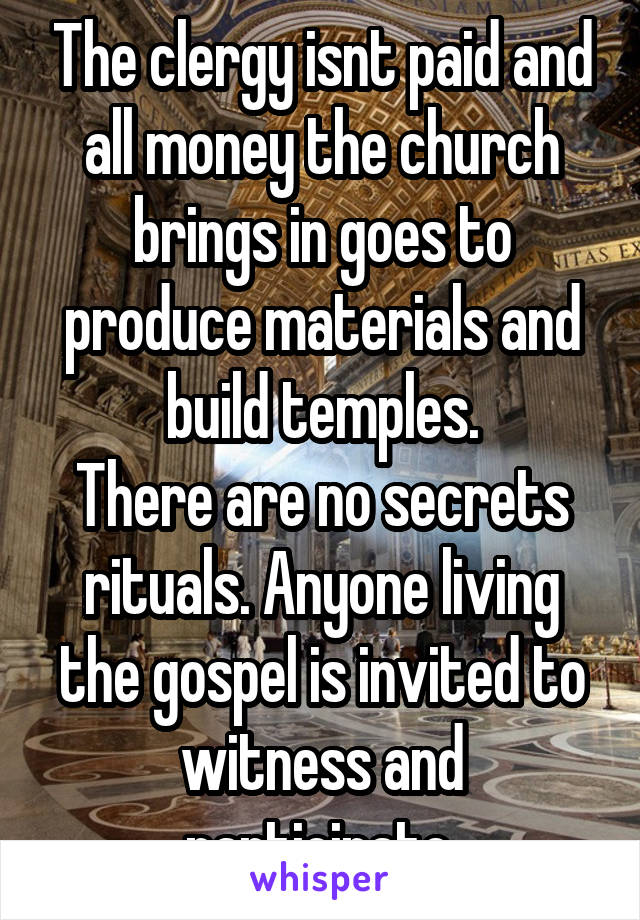 The clergy isnt paid and all money the church brings in goes to produce materials and build temples.
There are no secrets rituals. Anyone living the gospel is invited to witness and participate.