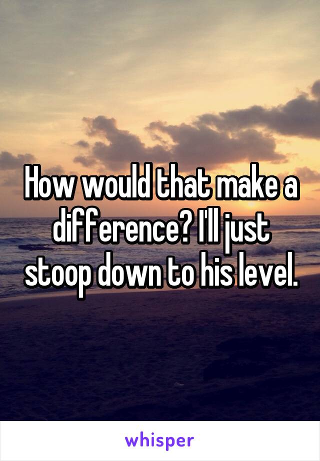 How would that make a difference? I'll just stoop down to his level.